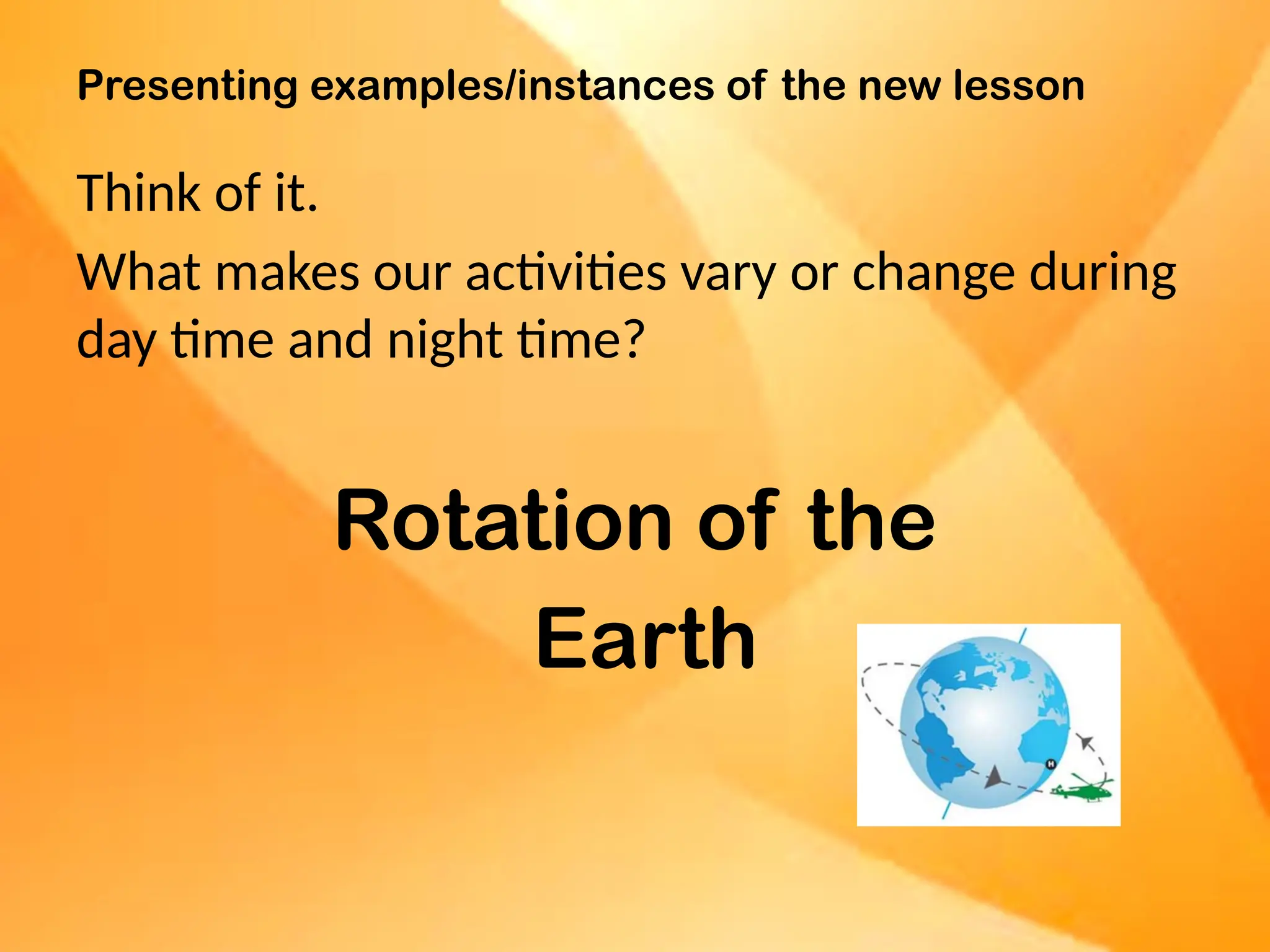Presenting examples/instances of the new lesson
Think of it.
What makes our activities vary or change during
day time and night time?
Rotation of the
Earth
 