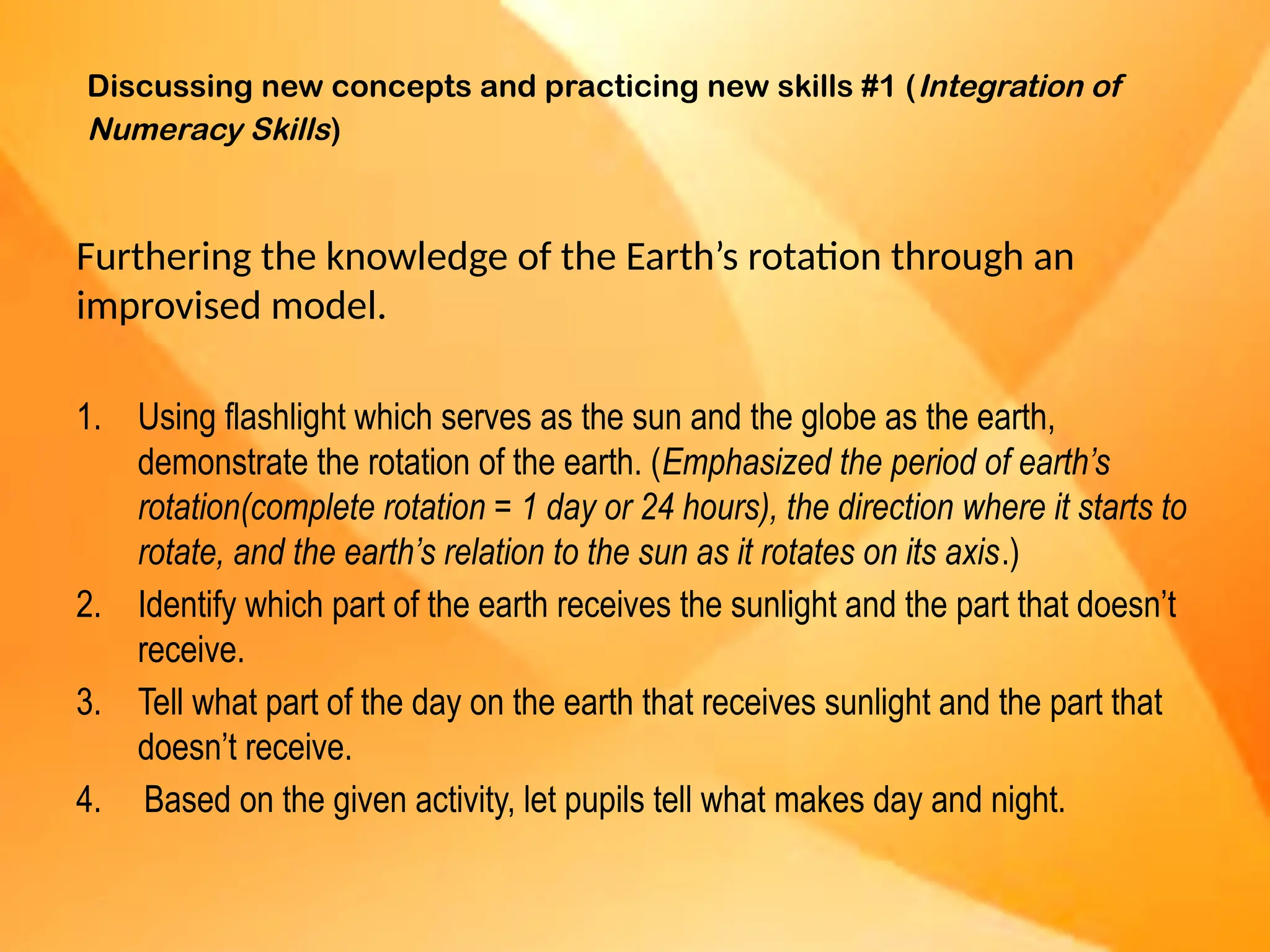 Discussing new concepts and practicing new skills #1 (Integration of
Numeracy Skills)
Furthering the knowledge of the Earth’s rotation through an
improvised model.
1. Using flashlight which serves as the sun and the globe as the earth,
demonstrate the rotation of the earth. (Emphasized the period of earth’s
rotation(complete rotation = 1 day or 24 hours), the direction where it starts to
rotate, and the earth’s relation to the sun as it rotates on its axis.)
2. Identify which part of the earth receives the sunlight and the part that doesn’t
receive.
3. Tell what part of the day on the earth that receives sunlight and the part that
doesn’t receive.
4. Based on the given activity, let pupils tell what makes day and night.
 