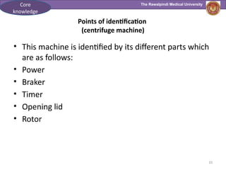The Rawalpindi Medical University
10
Points of identification
(centrifuge machine)
• This machine is identified by its different parts which
are as follows:
• Power
• Braker
• Timer
• Opening lid
• Rotor
Core
knowledge
 