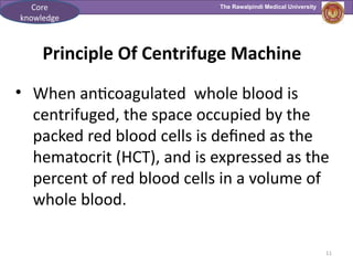 The Rawalpindi Medical University
11
Principle Of Centrifuge Machine
• When anticoagulated whole blood is
centrifuged, the space occupied by the
packed red blood cells is defined as the
hematocrit (HCT), and is expressed as the
percent of red blood cells in a volume of
whole blood.
Core
knowledge
 