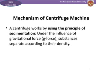 The Rawalpindi Medical University
Mechanism of Centrifuge Machine
• A centrifuge works by using the principle of
sedimentation: Under the influence of
gravitational force (g-force), substances
separate according to their density.
12
Core
knowledge
 