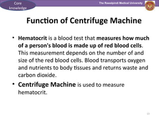 The Rawalpindi Medical University
13
Function of Centrifuge Machine
• Hematocrit is a blood test that measures how much
of a person's blood is made up of red blood cells.
This measurement depends on the number of and
size of the red blood cells. Blood transports oxygen
and nutrients to body tissues and returns waste and
carbon dioxide.
• Centrifuge Machine is used to measure
hematocrit.
Core
knowledge
 