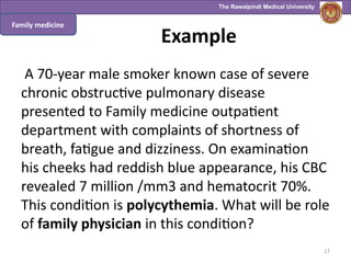 The Rawalpindi Medical University
Example
A 70-year male smoker known case of severe
chronic obstructive pulmonary disease
presented to Family medicine outpatient
department with complaints of shortness of
breath, fatigue and dizziness. On examination
his cheeks had reddish blue appearance, his CBC
revealed 7 million /mm3 and hematocrit 70%.
This condition is polycythemia. What will be role
of family physician in this condition?
17
Family medicine
 