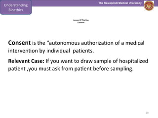 The Rawalpindi Medical University
Lesson Of The Day
Consent
Consent is the “autonomous authorization of a medical
intervention by individual patients.
Relevant Case: If you want to draw sample of hospitalized
patient ,you must ask from patient before sampling.
20
Understanding
Bioethics
 