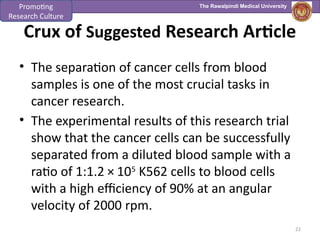 The Rawalpindi Medical University
Crux of Suggested Research Article
• The separation of cancer cells from blood
samples is one of the most crucial tasks in
cancer research.
• The experimental results of this research trial
show that the cancer cells can be successfully
separated from a diluted blood sample with a
ratio of 1:1.2 × 105
K562 cells to blood cells
with a high efficiency of 90% at an angular
velocity of 2000 rpm.
22
Promoting
Research Culture
 