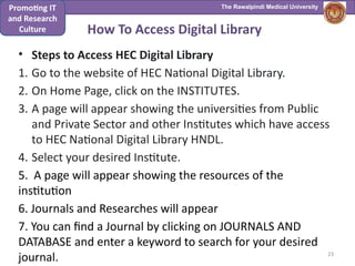 The Rawalpindi Medical University
• Steps to Access HEC Digital Library
1. Go to the website of HEC National Digital Library.
2. On Home Page, click on the INSTITUTES.
3. A page will appear showing the universities from Public
and Private Sector and other Institutes which have access
to HEC National Digital Library HNDL.
4. Select your desired Institute.
5. A page will appear showing the resources of the
institution
6. Journals and Researches will appear
7. You can find a Journal by clicking on JOURNALS AND
DATABASE and enter a keyword to search for your desired
journal.
How To Access Digital Library
23
Promoting IT
and Research
Culture
 