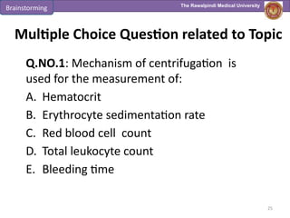 The Rawalpindi Medical University
Multiple Choice Question related to Topic
Q.NO.1: Mechanism of centrifugation is
used for the measurement of:
A. Hematocrit
B. Erythrocyte sedimentation rate
C. Red blood cell count
D. Total leukocyte count
E. Bleeding time
25
Brainstorming
 