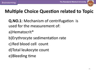 The Rawalpindi Medical University
Multiple Choice Question related to Topic
Q.NO.1: Mechanism of centrifugation is
used for the measurement of:
a)Hematocrit*
b)Erythrocyte sedimentation rate
c)Red blood cell count
d)Total leukocyte count
e)Bleeding time
26
Brainstorming
 