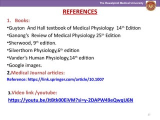 The Rawalpindi Medical University
REFERENCES
1. Books:
•Guyton And Hall textbook of Medical Physiology 14th
Edition
•Ganong’s Review of Medical Physiology 25th
Edition
•Sherwood, 9th
edition.
•Silverthorn Physiology,6th
edition
•Vander’s Human Physiology,14th
edition
•Google images.
2.Medical Journal articles:
Reference: https://link.springer.com/article/10.1007
3.Video link /youtube:
https://youtu.be/JtBtk00EiVM?si=y-2DAPW49eQwqU6N
27
 