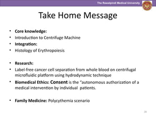The Rawalpindi Medical University
Take Home Message
• Core knowledge:
• Introduction to Centrifuge Machine
• Integration:
• Histology of Erythropoiesis
• Research:
• Label‑free cancer cell separation from whole blood on centrifugal
microfluidic platform using hydrodynamic technique
• Biomedical Ethics: Consent is the “autonomous authorization of a
medical intervention by individual patients.
• Family Medicine: Polycythemia scenario
28
 