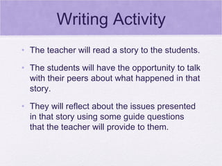 Writing Activity
• The teacher will read a story to the students.

• The students will have the opportunity to talk
  with their peers about what happened in that
  story.

• They will reflect about the issues presented
  in that story using some guide questions
  that the teacher will provide to them.
 