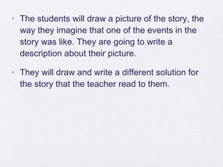 • The students will draw a picture of the story, the
  way they imagine that one of the events in the
  story was like. They are going to write a
  description about their picture.

• They will draw and write a different solution for
  the story that the teacher read to them.
 