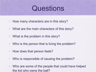 Questions
• How many characters are in this story?

• What are the main characters of this story?

• What is the problem in this story?

• Who is the person that is living the problem?

• How does that person feels?

• Who is responsible of causing the problem?

• Who are some of the people that could have helped
  the kid who owns the ball?
 