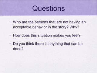 Questions
• Who are the persons that are not having an
  acceptable behavior in the story? Why?

• How does this situation makes you feel?

• Do you think there is anything that can be
  done?
 