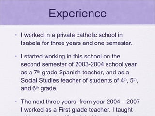 Experience
• I worked in a private catholic school in
  Isabela for three years and one semester.

• I started working in this school on the
  second semester of 2003-2004 school year
  as a 7th grade Spanish teacher, and as a
  Social Studies teacher of students of 4th, 5th,
  and 6th grade.

• The next three years, from year 2004 – 2007
  I worked as a First grade teacher. I taught
 