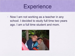 Experience
• Now I am not working as a teacher in any
  school. I decided to study full time two years
  ago. I am a full time student and mom.
 