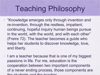 Teaching Philosophy
• “Knowledge emerges only through invention and
  re-invention, through the restless, impatient,
  continuing, hopeful inquiry human beings pursue
  in the world, with the world, and with each other”
  (Freire 72). The teacher becomes a guide who
  helps her students to discover knowledge, love,
  and liberty.

• I am a teacher because that is one of my biggest
  passions in life. For me, education is the
  cooperation between two important components
  of a never ending process, those components are
 