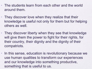 • The students learn from each other and the world
  around them.

• They discover love when they realize that their
  knowledge is useful not only for them but for helping
  others as well.

• They discover liberty when they see that knowledge
  will give them the power to fight for their rights, for
  their country, their dignity and the dignity of their
  compatriots.

• In this sense, education is revolutionary because we
  use human qualities to transform our experiences
  and our knowledge into something productive,
  something that is useful to us.
 