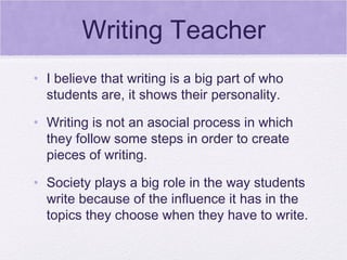 Writing Teacher
• I believe that writing is a big part of who
  students are, it shows their personality.

• Writing is not an asocial process in which
  they follow some steps in order to create
  pieces of writing.

• Society plays a big role in the way students
  write because of the influence it has in the
  topics they choose when they have to write.
 