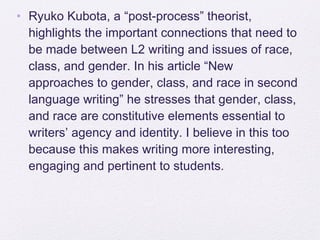 • Ryuko Kubota, a “post-process” theorist,
  highlights the important connections that need to
  be made between L2 writing and issues of race,
  class, and gender. In his article “New
  approaches to gender, class, and race in second
  language writing” he stresses that gender, class,
  and race are constitutive elements essential to
  writers’ agency and identity. I believe in this too
  because this makes writing more interesting,
  engaging and pertinent to students.
 