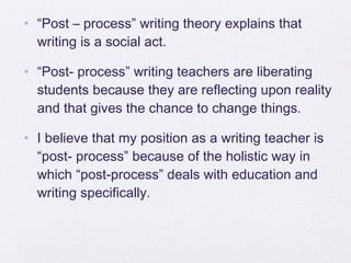 • “Post – process” writing theory explains that
  writing is a social act.

• “Post- process” writing teachers are liberating
  students because they are reflecting upon reality
  and that gives the chance to change things.

• I believe that my position as a writing teacher is
  “post- process” because of the holistic way in
  which “post-process” deals with education and
  writing specifically.
 