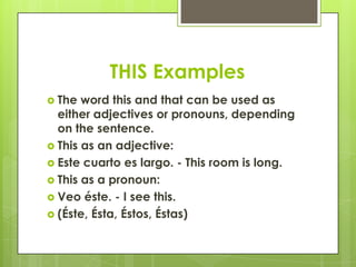 THIS Examples
 The  word this and that can be used as
  either adjectives or pronouns, depending
  on the sentence.
 This as an adjective:
 Este cuarto es largo. - This room is long.
 This as a pronoun:
 Veo éste. - I see this.
 (Éste, Ésta, Éstos, Éstas)
 
