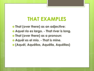 THAT EXAMPLES
 That (over there) as an adjective:
 Aquel rio es largo. - That river is long.
 That (over there) as a pronoun:
 Aquél es el mio. - That is mine.
 (Aquél, Aquéllos, Aquélla, Aquéllas)
 