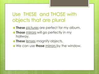 Use THESE and THOSE with
objects that are plural
 These pictures are perfect for my album.
 Those mirrors will go perfectly in my
  hallway.
 These lenses magnify objects.
 We can use those mirrors by the window.
 