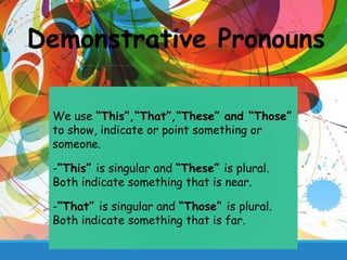 Demonstrative Pronouns
We use “This”,“That”,“These” and “Those”
to show, indicate or point something or
someone.
-“This” is singular and “These” is plural.
Both indicate something that is near.
-“That” is singular and “Those” is plural.
Both indicate something that is far.
 