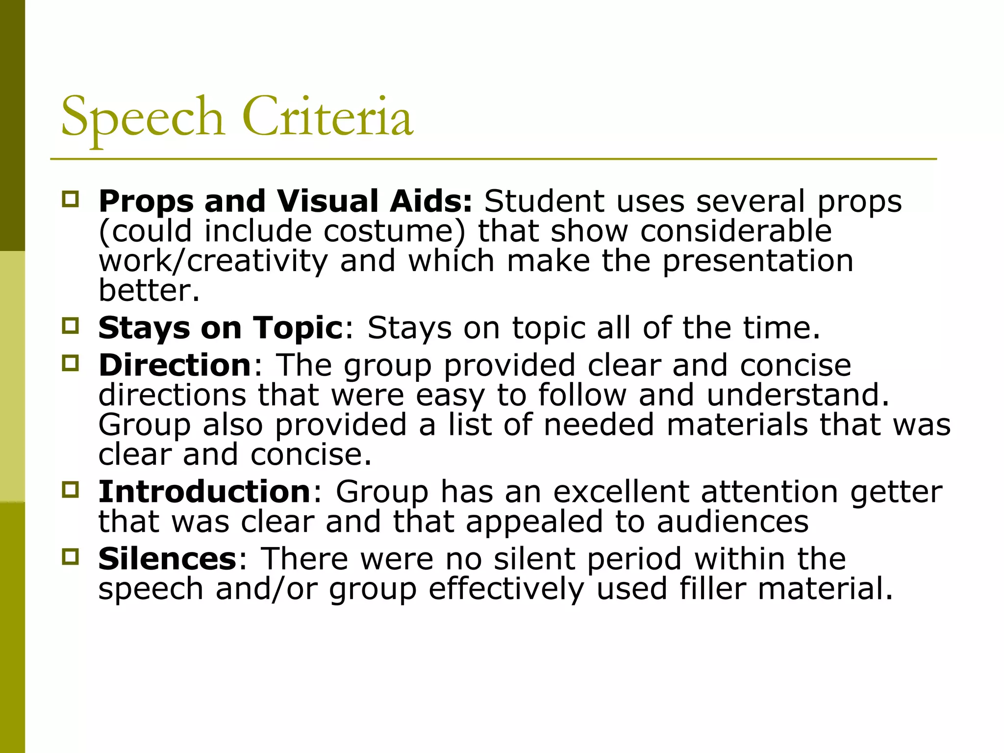 Speech Criteria Props and Visual Aids:  Student uses several props (could include costume) that show considerable work/creativity and which make the presentation better. Stays on Topic : Stays on topic all of the time. Direction :  The group provided clear and concise directions that were easy to follow and understand. Group also provided a list of needed materials that was clear and concise. Introduction : Group has an excellent attention getter that was clear and that appealed to audiences Silences : There were no silent period within the speech and/or group effectively used filler material.  