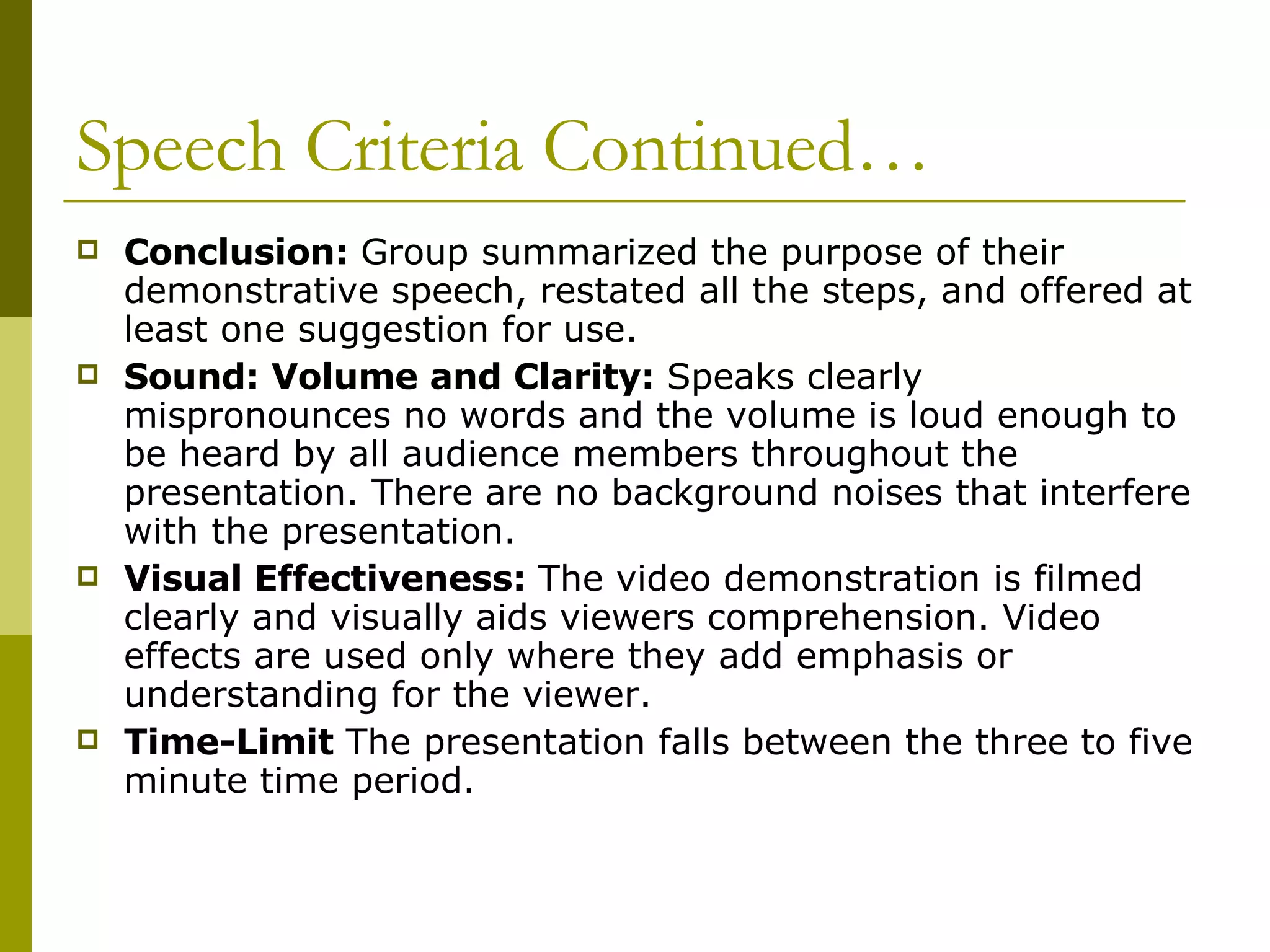 Speech Criteria Continued… Conclusion:  Group summarized the purpose of their demonstrative speech, restated all the steps, and offered at least one suggestion for use.  Sound: Volume and Clarity:  Speaks clearly mispronounces no words and the volume is loud enough to be heard by all audience members throughout the presentation. There are no background noises that interfere with the presentation. Visual Effectiveness:  The video demonstration is filmed clearly and visually aids viewers comprehension. Video effects are used only where they add emphasis or understanding for the viewer.  Time-Limit  The presentation falls between the three to five minute time period. 