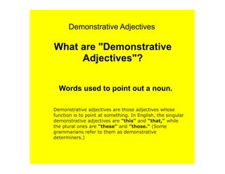 Demonstrative Adjectives

What are "Demonstrative
     Adjectives"?

  Words used to point out a noun.

Demonstrative adjectives are those adjectives whose
function is to point at something. In English, the singular
demonstrative adjectives are "this" and "that," while
the plural ones are "these" and "those." (Some
grammarians refer to them as demonstrative
determiners.)
 
