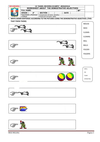 MISS MELINA Página 1
I. WRITE DOWN SENTENSEC ACCORDING TO THE PICTURES USING THE DEMONSTRATIVE ADJECTIVES. (THIS-
THAT-THESE-THOSE)
SECUNDARIA I.E.”DANIEL BECERRA OCAMPO” –MOQUEGUA
WORKSHEET ABOUT THE DEMOSTRATIVE ADJECTIVES
FULL NAME: Nº
GRADE 3º SECTIÓN DATE
Capacidades y Destrezas
a evaluar.
Comprensión de textos. identifica
Producción de textos: utiliza
MOUSE
MICE
CLOWN
CLOWNS
BALL
BALLS
FOLDER
FOLDERS
SMALL
BIG
FUNNY
INTERESTING
 