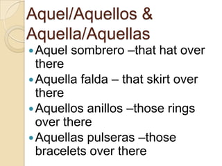 Aquel/Aquellos &
Aquella/Aquellas
Aquel
sombrero –that hat over
there
Aquella falda – that skirt over
there
Aquellos anillos –those rings
over there
Aquellas pulseras –those
bracelets over there