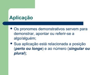 Aplicação
Os pronomes demonstrativos servem para
demonstrar, apontar ou referir-se a
algo/alguém;
Sua aplicação está relacionada a posição
(perto ou longe) e ao número (singular ou
plural);