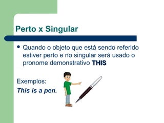 Perto x Singular
Quando o objeto que está sendo referido
estiver perto e no singular será usado o
pronome demonstrativo THISTHIS
Exemplos:
This is a pen.