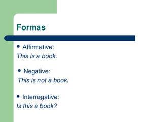 Formas
Affirmative:
This is a book.
Negative:
This is not a book.
Interrogative:
Is this a book?