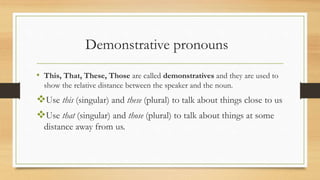 Demonstrative pronouns
• This, That, These, Those are called demonstratives and they are used to
show the relative distance between the speaker and the noun.
Use this (singular) and these (plural) to talk about things close to us
Use that (singular) and those (plural) to talk about things at some
distance away from us.
 