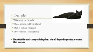 • Examples:
This is my cat (singular)
These are my children (plural)
That is our car (singular)
Those are my shoes (plural)
• Note that the verb changes (singular / plural) depending on the pronoun
that you use
 