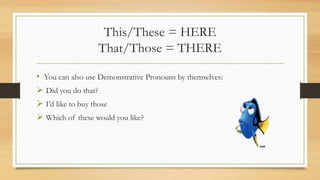 This/These = HERE
That/Those = THERE
• You can also use Demonstrative Pronouns by themselves:
 Did you do that?
 I’d like to buy those
 Which of these would you like?
 