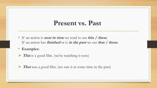 Present vs. Past
• If an action is near in time we tend to use this / these.
If an action has finished or is in the past we use that / those.
• Examples:
 This is a good film. (we're watching it now)
 That was a good film. (we saw it at some time in the past)
 