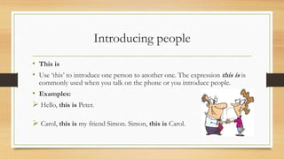 Introducing people
• This is
• Use ‘this’ to introduce one person to another one. The expression this is is
commonly used when you talk on the phone or you introduce people.
• Examples:
 Hello, this is Peter.
 Carol, this is my friend Simon. Simon, this is Carol.
 