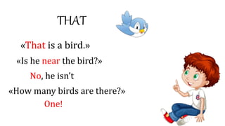 THAT
«That is a bird.»
«Is he near the bird?»
No, he isn’t
«How many birds are there?»
One!
 