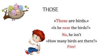 THOSE
«Those are birds.»
«Is he near the birds?»
No, he isn’t
«How many birds are there?»
Five!
 