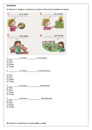Atividades
1) Observe a imagem e selecione a opção correta para completar as frases:
1. __________ is a ball. ( ________ é uma bola.)
a) This
b) That
c) These
d) Those
2. __________ is a doll.(__________ e uma boneca.)
a) This
b) That
c) These
d) Those
3. __________ are pigs.(____________ são porcos)
a) This
b) That
c) These
d) Those
4. __________ are hens.( ____________ são galinhas)
a) This
b) That
c) These
d) Those
2) Observe os desenhos e escreva this ou that.
 
