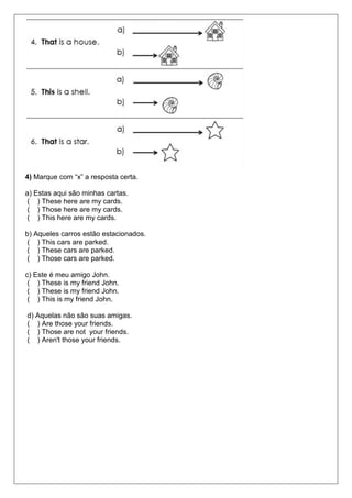 4) Marque com “x” a resposta certa.
a) Estas aqui são minhas cartas.
( ) These here are my cards.
( ) Those here are my cards.
( ) This here are my cards.
b) Aqueles carros estão estacionados.
( ) This cars are parked.
( ) These cars are parked.
( ) Those cars are parked.
c) Este é meu amigo John.
( ) These is my friend John.
( ) These is my friend John.
( ) This is my friend John.
d) Aquelas não são suas amigas.
( ) Are those your friends.
( ) Those are not your friends.
( ) Aren't those your friends.
 