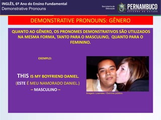 DEMONSTRATIVE PRONOUNS: GÊNERO
QUANTO AO GÊNERO, OS PRONOMES DEMONSTRATIVOS SÃO UTILIZADOS
NA MESMA FORMA, TANTO PARA O MASCULINO, QUANTO PARA O
FEMININO.
EXEMPLO:
THIS IS MY BOYFRIEND DANIEL.
(ESTE É MEU NAMORADO DANIEL.)
– MASCULINO –
INGLÊS, 6º Ano do Ensino Fundamental
Demonstrative Pronouns
Imagem: Lowndes / Domínio público.
 