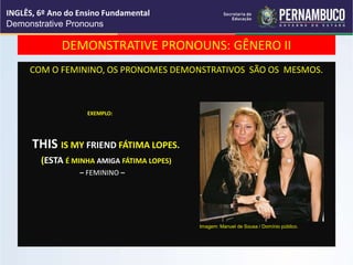 DEMONSTRATIVE PRONOUNS: GÊNERO II
COM O FEMININO, OS PRONOMES DEMONSTRATIVOS SÃO OS MESMOS.
EXEMPLO:
THIS IS MY FRIEND FÁTIMA LOPES.
(ESTA É MINHA AMIGA FÁTIMA LOPES)
– FEMININO –
INGLÊS, 6º Ano do Ensino Fundamental
Demonstrative Pronouns
Imagem: Manuel de Sousa / Domínio público.
 
