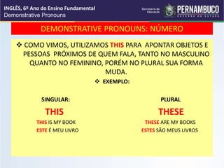 DEMONSTRATIVE PRONOUNS: NÚMERO
 COMO VIMOS, UTILIZAMOS THIS PARA APONTAR OBJETOS E
PESSOAS PRÓXIMOS DE QUEM FALA, TANTO NO MASCULINO
QUANTO NO FEMININO, PORÉM NO PLURAL SUA FORMA
MUDA.
 EXEMPLO:
SINGULAR: PLURAL
THIS THESE
THIS IS MY BOOK THESE ARE MY BOOKS
ESTE É MEU LIVRO ESTES SÃO MEUS LIVROS
INGLÊS, 6º Ano do Ensino Fundamental
Demonstrative Pronouns
 