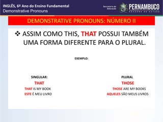 DEMONSTRATIVE PRONOUNS: NÚMERO II
 ASSIM COMO THIS, THAT POSSUI TAMBÉM
UMA FORMA DIFERENTE PARA O PLURAL.
EXEMPLO:
SINGULAR: PLURAL
THAT THOSE
THAT IS MY BOOK THOSE ARE MY BOOKS
ESTE É MEU LIVRO AQUELES SÃO MEUS LIVROS
INGLÊS, 6º Ano do Ensino Fundamental
Demonstrative Pronouns
 